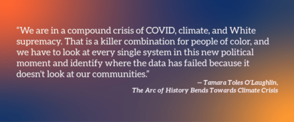 "We're in a compound crisis of COVID, climate, and White supremacy. That is a killer combination for people of color, and we have to look at every single system in this new political moment and identify where the data has failed because it doesn't look at our communities."—Tamara Toles O'Laughlin